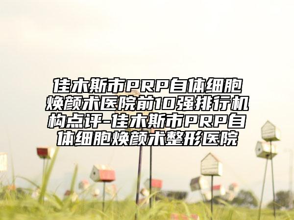 佳木斯市PRP自体细胞焕颜术医院前10强排行机构点评-佳木斯市PRP自体细胞焕颜术整形医院