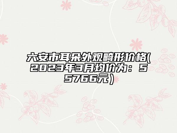 六安市耳朵外观畸形价格(2023年3月均价为：55766元）