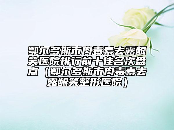 鄂尔多斯市肉毒素去露龈笑医院排行前十佳名次盘点（鄂尔多斯市肉毒素去露龈笑整形医院）