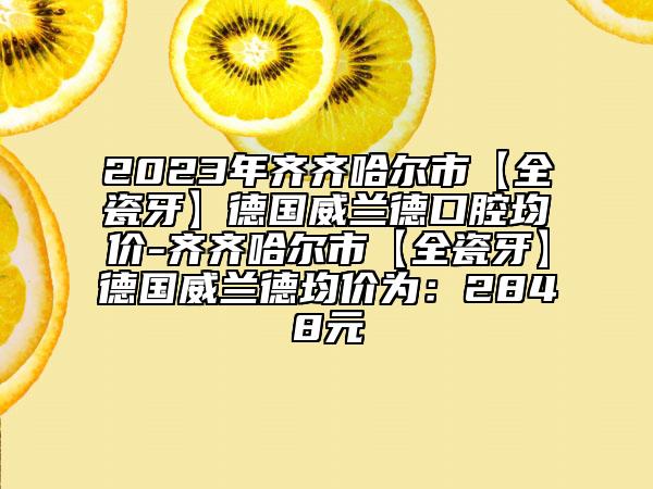 2023年齐齐哈尔市【全瓷牙】德国威兰德口腔均价-齐齐哈尔市【全瓷牙】德国威兰德均价为：2848元