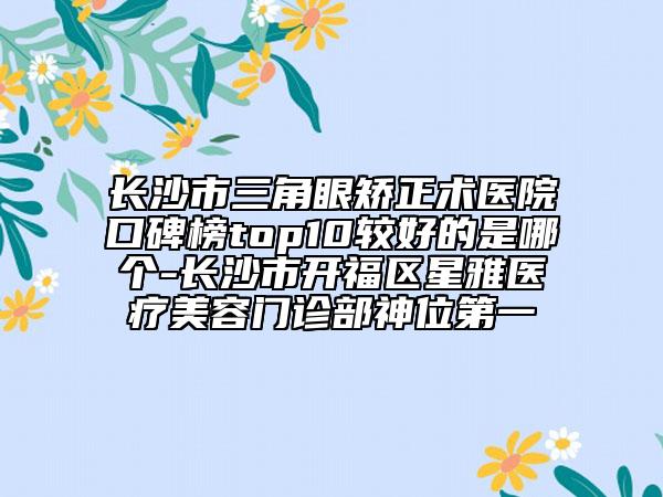 长沙市三角眼矫正术医院口碑榜top10较好的是哪个-长沙市开福区星雅医疗美容门诊部神位第一