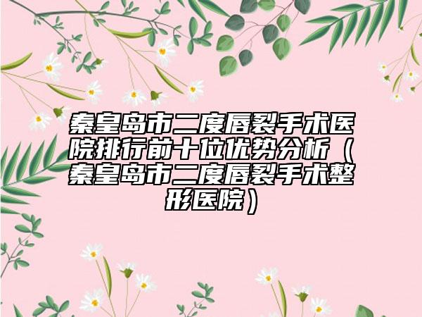 秦皇岛市二度唇裂手术医院排行前十位优势分析（秦皇岛市二度唇裂手术整形医院）