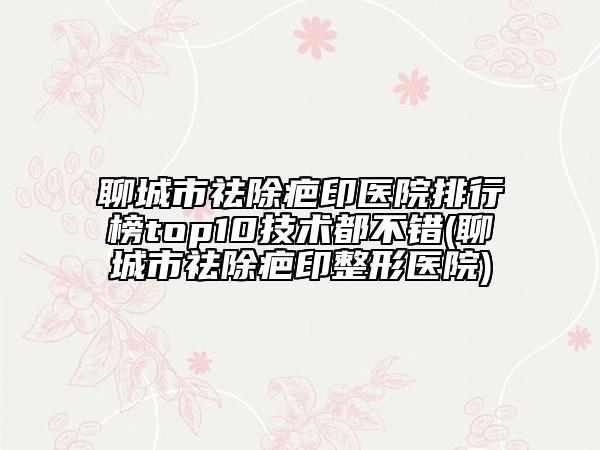 聊城市祛除疤印医院排行榜top10技术都不错(聊城市祛除疤印整形医院)