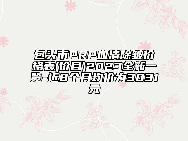 包头市PRP血清除皱价格表(价目)2023全新一览-近8个月均价为3031元