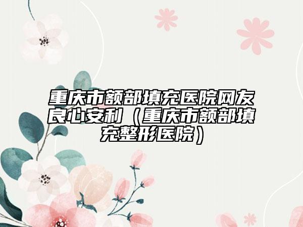 重庆市额部填充医院网友良心安利（重庆市额部填充整形医院）