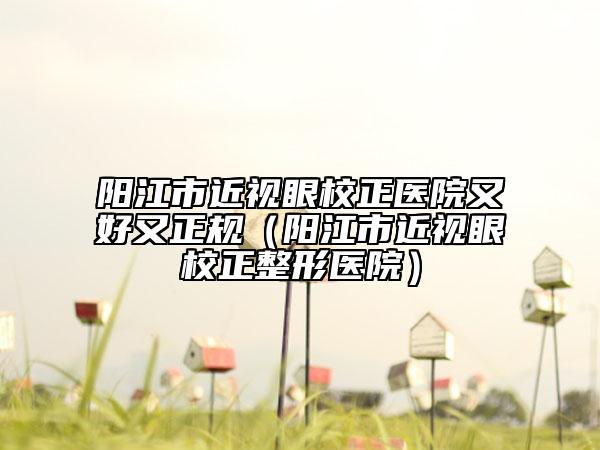 阳江市近视眼校正医院又好又正规（阳江市近视眼校正整形医院）