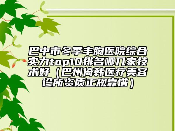 巴中市冬季丰胸医院综合实力top10排名哪几家技术好（巴州倚韩医疗美容诊所资质正规靠谱）