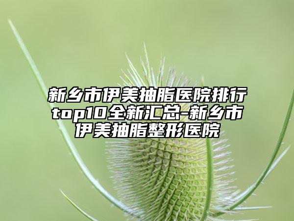 新乡市伊美抽脂医院排行top10全新汇总-新乡市伊美抽脂整形医院