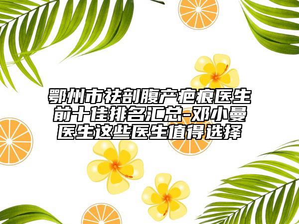 鄂州市祛剖腹产疤痕医生前十佳排名汇总-邓小曼医生这些医生值得选择