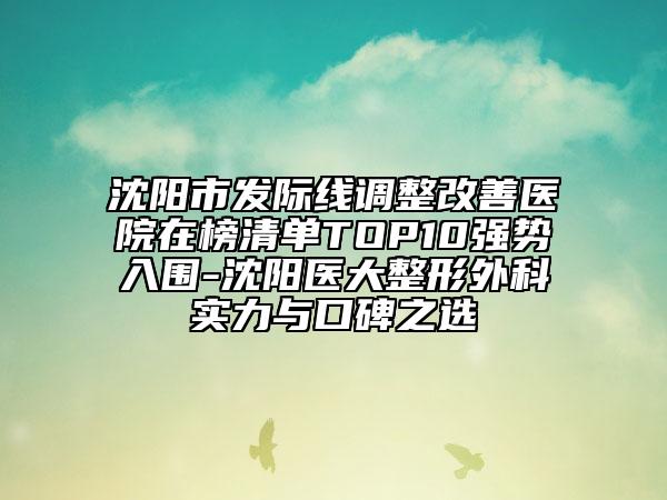 沈阳市发际线调整改善医院在榜清单TOP10强势入围-沈阳医大整形外科实力与口碑之选