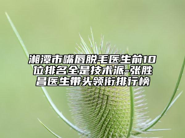 湘潭市嘴唇脱毛医生前10位排名全是技术派-张胜昌医生带头领衔排行榜