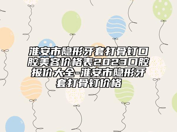 淮安市隐形牙套打骨钉口腔美容价格表2023口腔报价大全-淮安市隐形牙套打骨钉价格