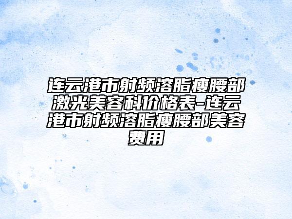 连云港市射频溶脂瘦腰部激光美容科价格表-连云港市射频溶脂瘦腰部美容费用