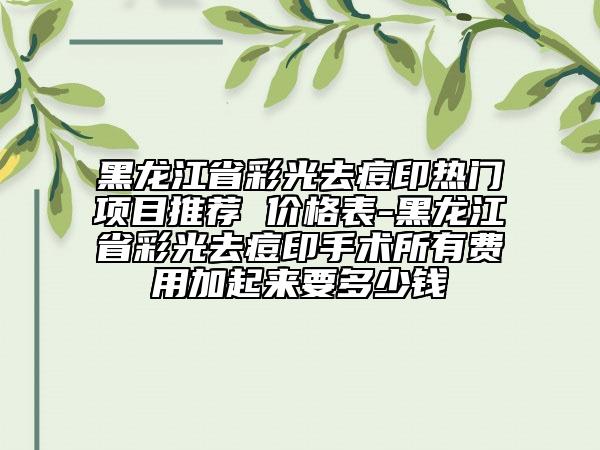 黑龙江省彩光去痘印热门项目推荐 价格表-黑龙江省彩光去痘印手术所有费用加起来要多少钱