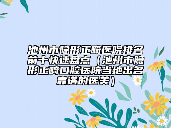 池州市隐形正畸医院排名前十快速盘点（池州市隐形正畸口腔医院当地出名靠谱的医美）