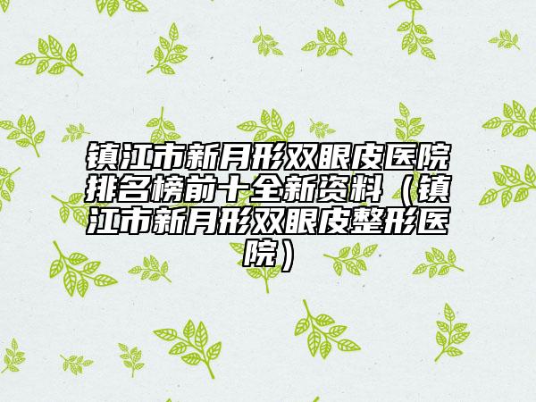 镇江市新月形双眼皮医院排名榜前十全新资料（镇江市新月形双眼皮整形医院）