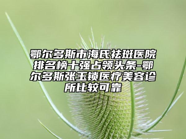 鄂尔多斯市海氏祛斑医院排名榜十强占领头条-鄂尔多斯张玉锁医疗美容诊所比较可靠