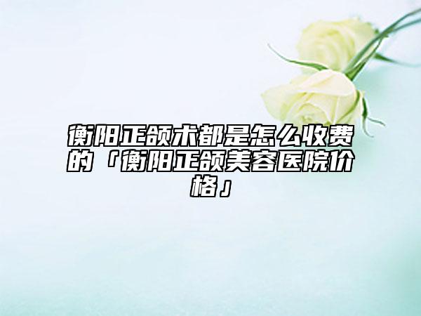 衡阳正颌术都是怎么收费的「衡阳正颌美容医院价格」