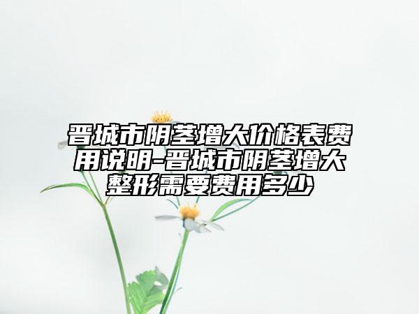 晋城市阴茎增大价格表费用说明-晋城市阴茎增大整形需要费用多少