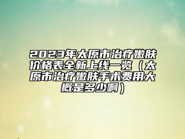 2023年太原市治疗嫩肤价格表全新上线一览（太原市治疗嫩肤手术费用大概是多少啊）