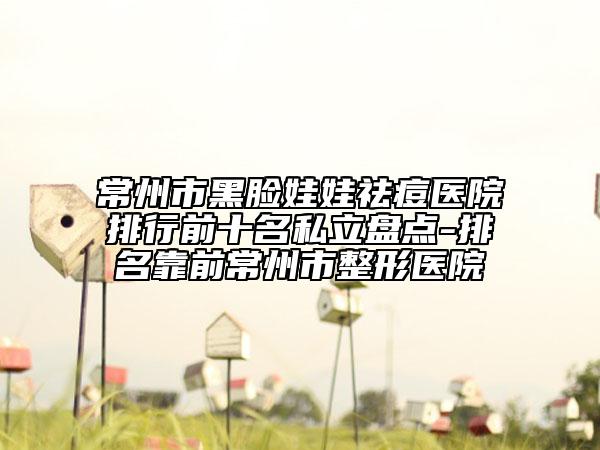 常州市黑脸娃娃祛痘医院排行前十名私立盘点-排名靠前常州市整形医院