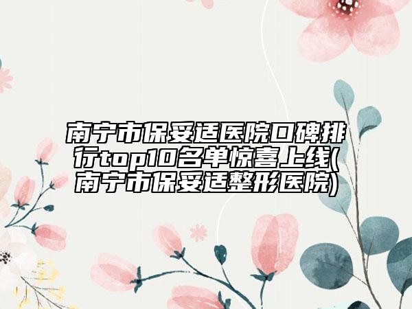 南宁市保妥适医院口碑排行top10名单惊喜上线(南宁市保妥适整形医院)