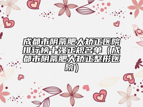 成都市阴蒂肥大矫正医院排行榜十强正规名单（成都市阴蒂肥大矫正整形医院）