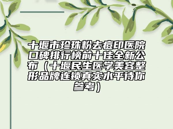 十堰市珍珠粉去痘印医院口碑排行榜前十佳全新公布（十堰民生医学美容整形品牌连锁真实水平待你参考）
