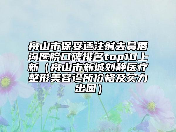 舟山市保妥适注射去鼻唇沟医院口碑排名top10上新（舟山市新城刘静医疗整形美容诊所价格及实力出圈）