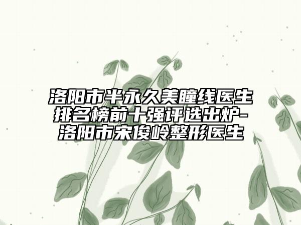 洛阳市半永久美瞳线医生排名榜前十强评选出炉-洛阳市宋俊岭整形医生
