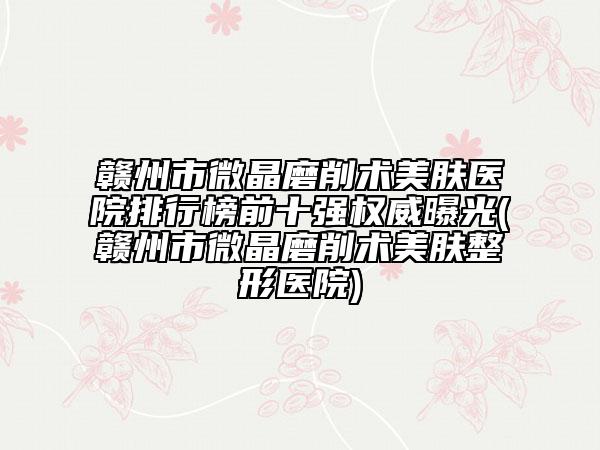 赣州市微晶磨削术美肤医院排行榜前十强权威曝光(赣州市微晶磨削术美肤整形医院)