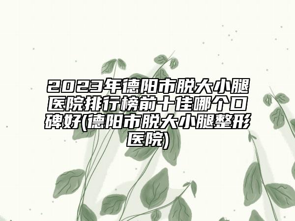 2023年德阳市脱大小腿医院排行榜前十佳哪个口碑好(德阳市脱大小腿整形医院)