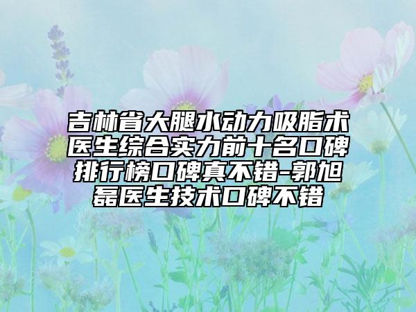 吉林省大腿水动力吸脂术医生综合实力前十名口碑排行榜口碑真不错-郭旭磊医生技术口碑不错