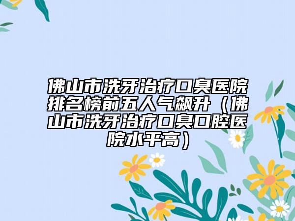佛山市洗牙治疗口臭医院排名榜前五人气飙升（佛山市洗牙治疗口臭口腔医院水平高）