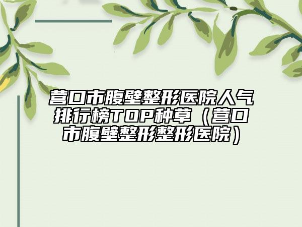 营口市腹壁整形医院人气排行榜TOP种草（营口市腹壁整形整形医院）