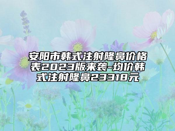 安阳市韩式注射隆鼻价格表2023版来袭-均价韩式注射隆鼻23318元