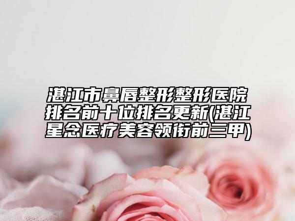 湛江市鼻唇整形整形医院排名前十位排名更新(湛江星念医疗美容领衔前三甲)