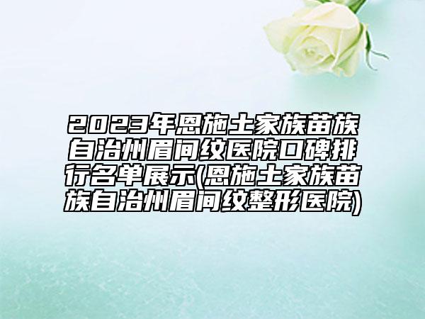 2023年恩施土家族苗族自治州眉间纹医院口碑排行名单展示(恩施土家族苗族自治州眉间纹整形医院)
