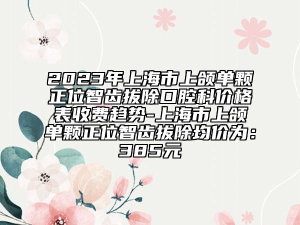 2023年上海市上颌单颗正位智齿拔除口腔科价格表收费趋势-上海市上颌单颗正位智齿拔除均价为：385元
