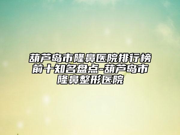 葫芦岛市隆鼻医院排行榜前十知名盘点-葫芦岛市隆鼻整形医院