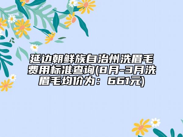 延边朝鲜族自治州洗眉毛费用标准查询(8月-3月洗眉毛均价为：661元)