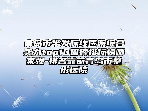 青岛市半发际线医院综合实力top10口碑排行榜哪家强-排名靠前青岛市整形医院