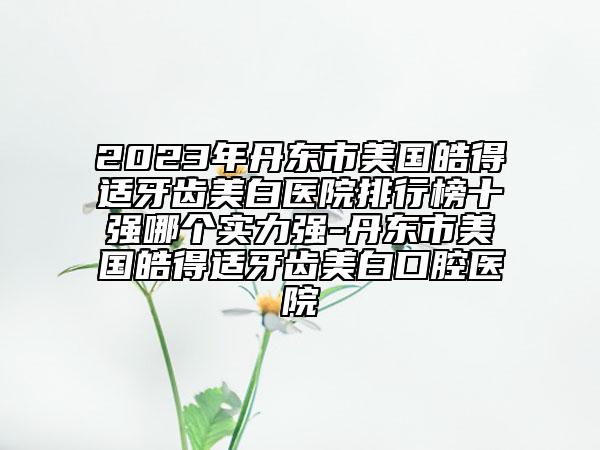 2023年丹东市美国皓得适牙齿美白医院排行榜十强哪个实力强-丹东市美国皓得适牙齿美白口腔医院