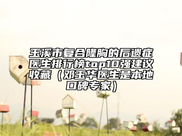 玉溪市复合隆胸的后遗症医生排行榜top10强建议收藏（邓玉华医生是本地口碑专家）