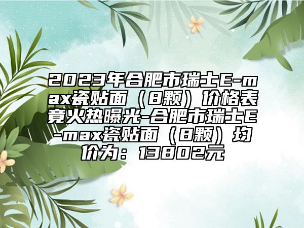 2023年合肥市瑞士E-max瓷贴面（8颗）价格表竟火热曝光-合肥市瑞士E-max瓷贴面（8颗）均价为：13802元