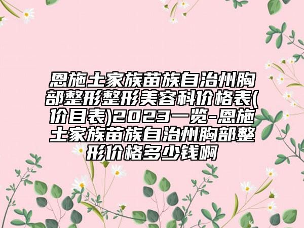 恩施土家族苗族自治州胸部整形整形美容科价格表(价目表)2023一览-恩施土家族苗族自治州胸部整形价格多少钱啊