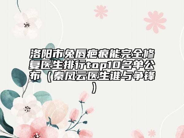 洛阳市兔唇疤痕能完全修复医生排行top10名单公布（秦凤云医生谁与争锋）