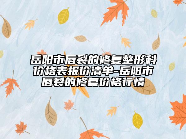 岳阳市唇裂的修复整形科价格表报价清单-岳阳市唇裂的修复价格行情