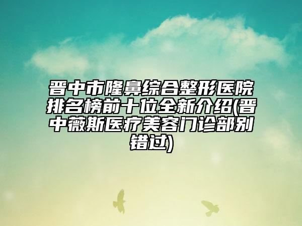 晋中市隆鼻综合整形医院排名榜前十位全新介绍(晋中薇斯医疗美容门诊部别错过)