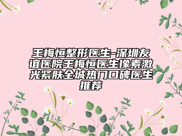 王梅恒整形医生-深圳友谊医院王梅恒医生像素激光紧肤全城热门口碑医生推荐